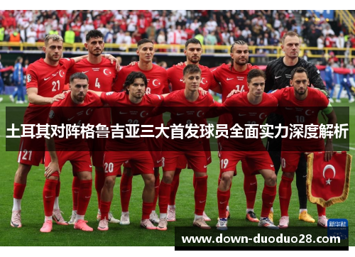 土耳其对阵格鲁吉亚三大首发球员全面实力深度解析