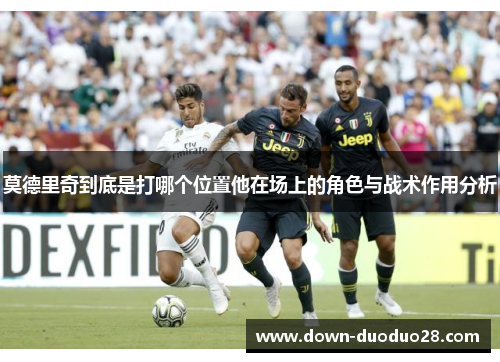 莫德里奇到底是打哪个位置他在场上的角色与战术作用分析