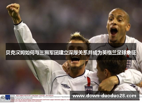 贝克汉姆如何与三狮军团建立深厚关系并成为英格兰足球象征