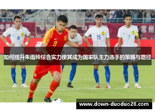 如何提升朱雨玲综合实力使其成为国家队主力选手的策略与路径