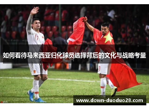 如何看待马来西亚归化球员选择背后的文化与战略考量