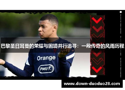 巴黎圣日耳曼的荣耀与困境并行追寻：一段传奇的风雨历程