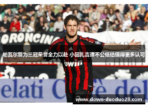 帕瓦尔誓为三冠荣誉全力以赴 小因扎吉遭不公低估值得更多认可