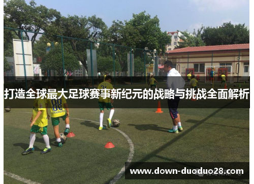 打造全球最大足球赛事新纪元的战略与挑战全面解析