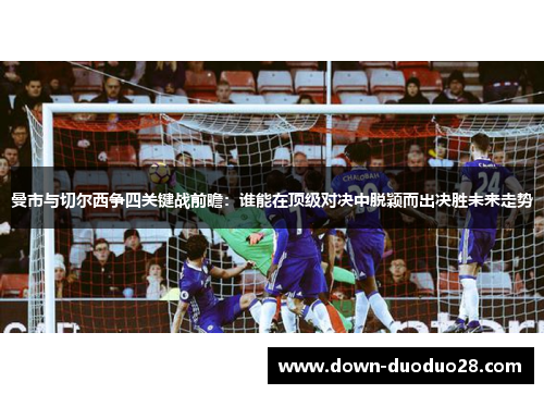 曼市与切尔西争四关键战前瞻：谁能在顶级对决中脱颖而出决胜未来走势