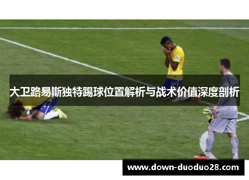 大卫路易斯独特踢球位置解析与战术价值深度剖析