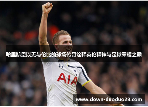 哈里凯恩以无与伦比的球场传奇诠释英伦精神与足球荣耀之巅