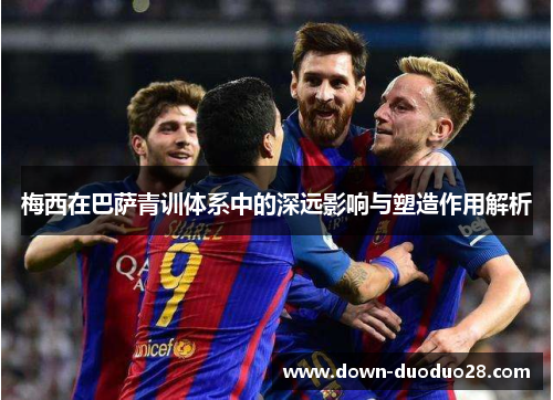 梅西在巴萨青训体系中的深远影响与塑造作用解析