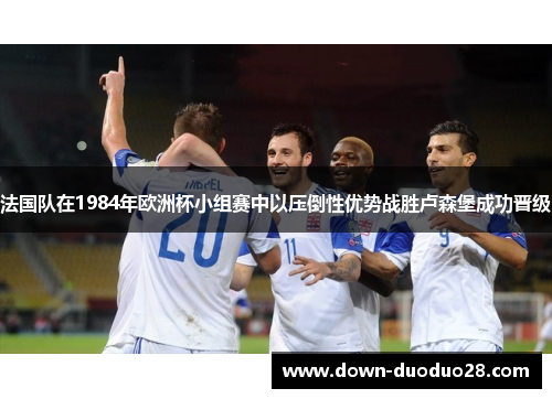 法国队在1984年欧洲杯小组赛中以压倒性优势战胜卢森堡成功晋级 法国队在1984年欧洲杯小组赛中以压倒性优势战胜卢森堡成功晋级