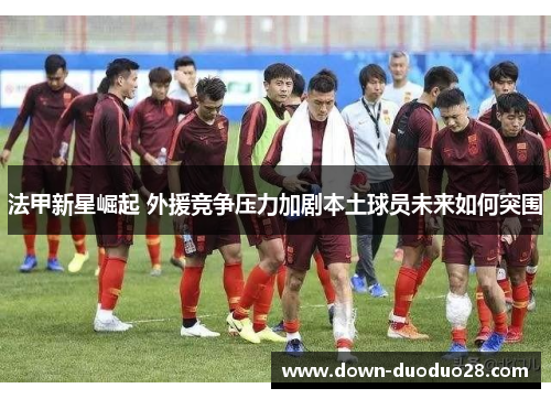 法甲新星崛起 外援竞争压力加剧本土球员未来如何突围 法甲新星崛起 外援竞争压力加剧本土球员未来如何突围