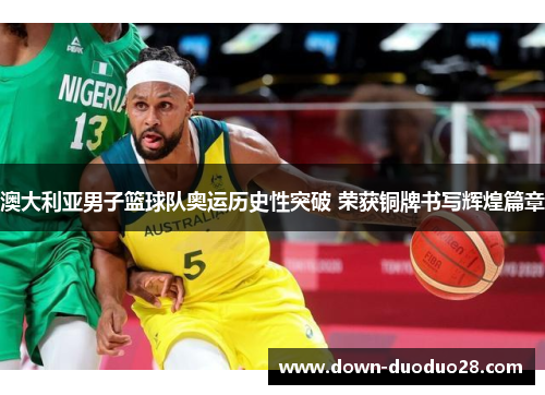 澳大利亚男子篮球队奥运历史性突破 荣获铜牌书写辉煌篇章