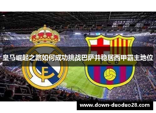 皇马崛起之路如何成功挑战巴萨并稳居西甲霸主地位 皇马崛起之路如何成功挑战巴萨并稳居西甲霸主地位