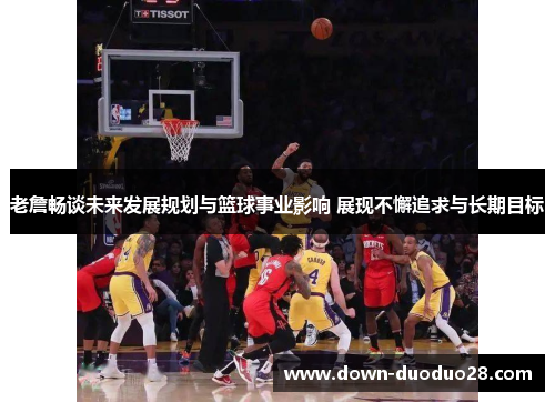 老詹畅谈未来发展规划与篮球事业影响 展现不懈追求与长期目标