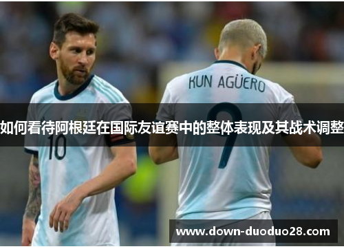 如何看待阿根廷在国际友谊赛中的整体表现及其战术调整 如何看待阿根廷在国际友谊赛中的整体表现及其战术调整
