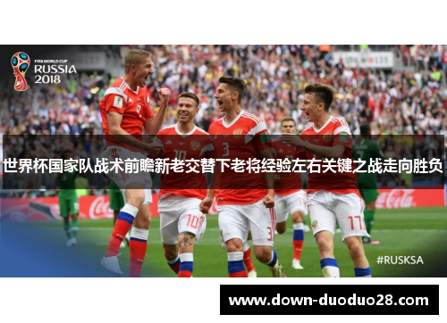 世界杯国家队战术前瞻新老交替下老将经验左右关键之战走向胜负 世界杯国家队战术前瞻新老交替下老将经验左右关键之战走向胜负