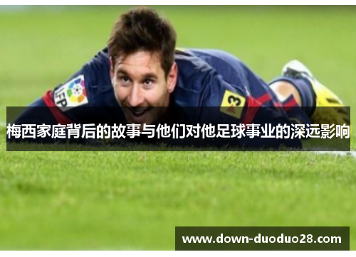 梅西家庭背后的故事与他们对他足球事业的深远影响 梅西家庭背后的故事与他们对他足球事业的深远影响