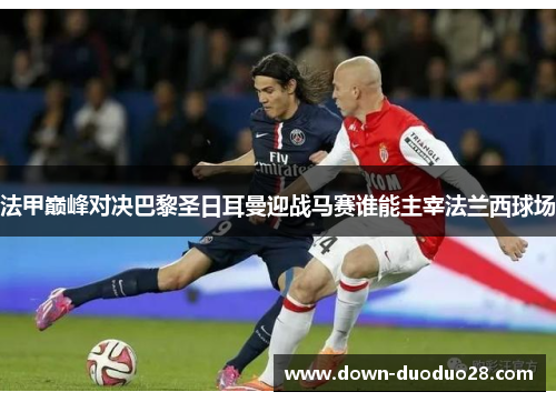 法甲巅峰对决巴黎圣日耳曼迎战马赛谁能主宰法兰西球场 法甲巅峰对决巴黎圣日耳曼迎战马赛谁能主宰法兰西球场