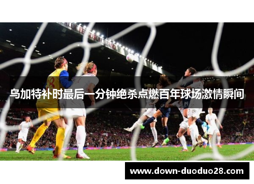 乌加特补时最后一分钟绝杀点燃百年球场激情瞬间