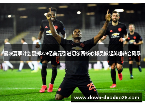 曼联夏季计划豪掷2.9亿美元引进切尔西核心球员掀起英超转会风暴