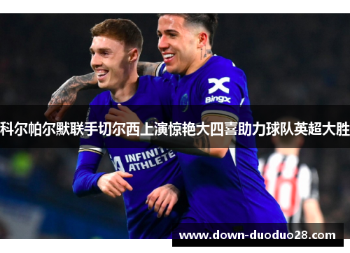 科尔帕尔默联手切尔西上演惊艳大四喜助力球队英超大胜