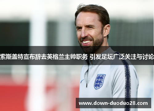 索斯盖特宣布辞去英格兰主帅职务 引发足坛广泛关注与讨论